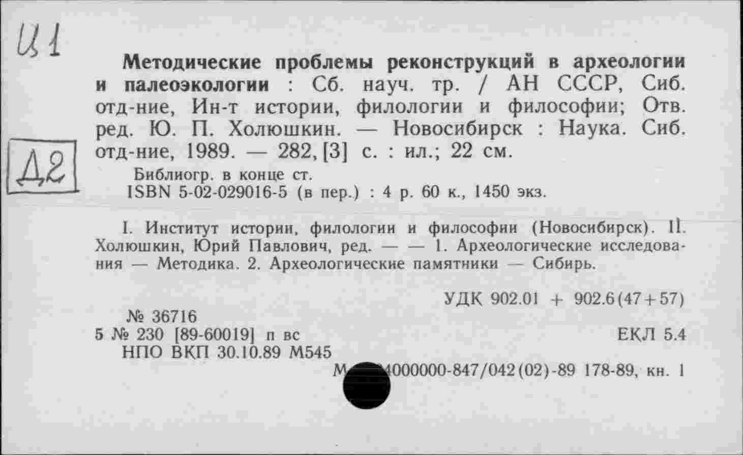 ﻿Методические проблемы реконструкций в археологии и палеоэкологии : Сб. науч. тр. / АН СССР, Сиб. отд-ние, Ин-т истории, филологии и философии; Отв. ред. Ю. П. Холюшкин. — Новосибирск : Наука. Сиб. отд-ние, 1989. — 282, [3] с. : ил.; 22 см.
Библиогр. в конце ст.
ISBN 5-02-029016-5 (в пер.) : 4 р. 60 к., 1450 экз.
I. Институт истории, филологии и философии (Новосибирск). 11. Холюшкин, Юрий Павлович, ред. — — 1. Археологические исследования — Методика. 2. Археологические памятники — Сибирь.
УДК 902.01 + 902.6(47 + 57) № 36716
5 № 230 [89-60019] п вс	ЕКЛ 5.4
НПО ВКП 30.10.89 М545
А^^ОООООО-847/042(02)-89 178-89, кн. 1